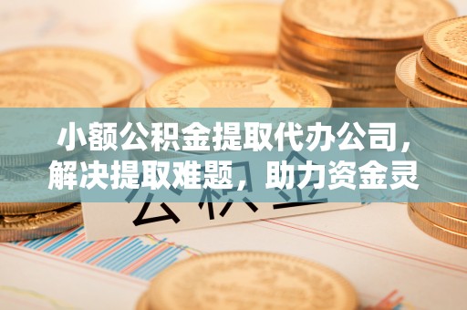 旅顺口小额公积金提取代办公司，解决提取难题，助力资金灵活使用