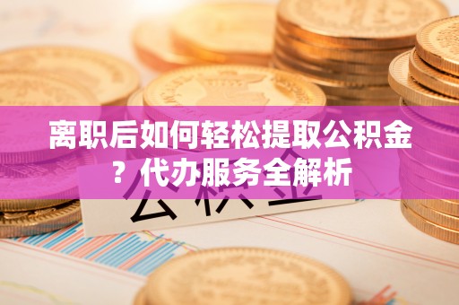 旅顺口离职后如何轻松提取公积金？代办服务全解析