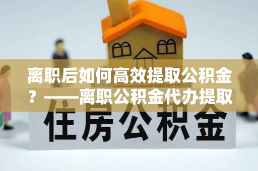 旅顺口离职后如何高效提取公积金？——离职公积金代办提取全流程解析