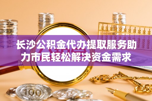 旅顺口长沙公积金代办提取服务助力市民轻松解决资金需求