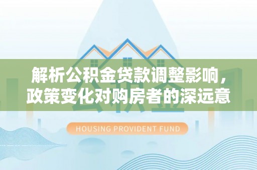 旅顺口解析公积金贷款调整影响，政策变化对购房者的深远意义