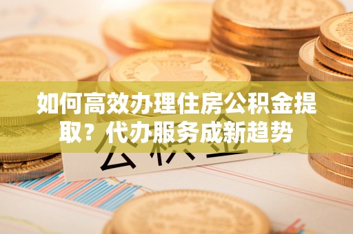 旅顺口如何高效办理住房公积金提取？代办服务成新趋势