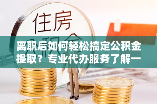 旅顺口离职后如何轻松搞定公积金提取？专业代办服务了解一下