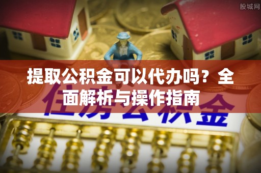 旅顺口提取公积金可以代办吗？全面解析与操作指南