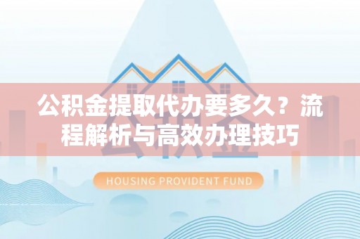 旅顺口公积金提取代办要多久？流程解析与高效办理技巧