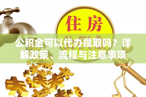旅顺口公积金可以代办提取吗？详解政策、流程与注意事项