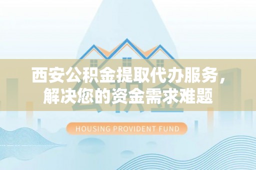 旅顺口西安公积金提取代办服务，解决您的资金需求难题