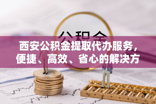 旅顺口西安公积金提取代办服务，便捷、高效、省心的解决方案