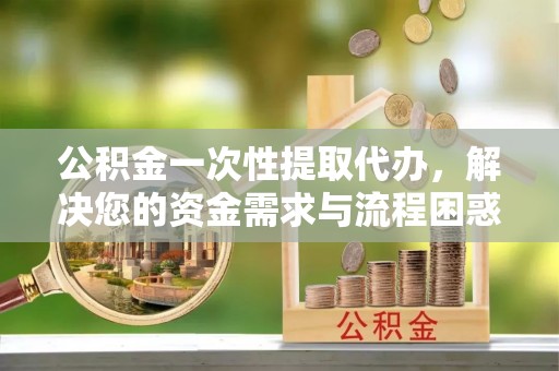 旅顺口公积金一次性提取代办，解决您的资金需求与流程困惑