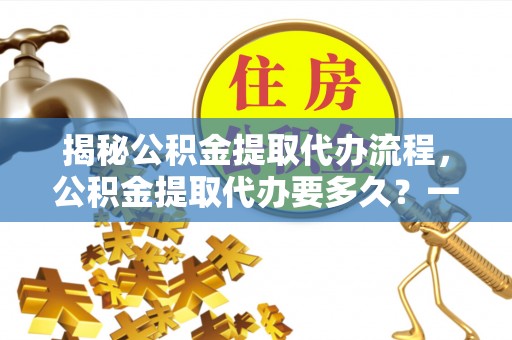 旅顺口揭秘公积金提取代办流程，公积金提取代办要多久？一文读懂