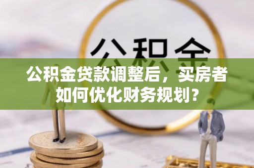 旅顺口公积金贷款调整后，买房者如何优化财务规划？